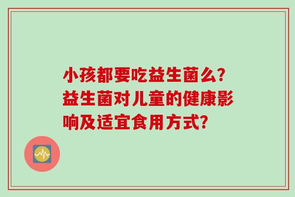 小孩都要吃益生菌么？益生菌对儿童的健康影响及适宜食用方式？