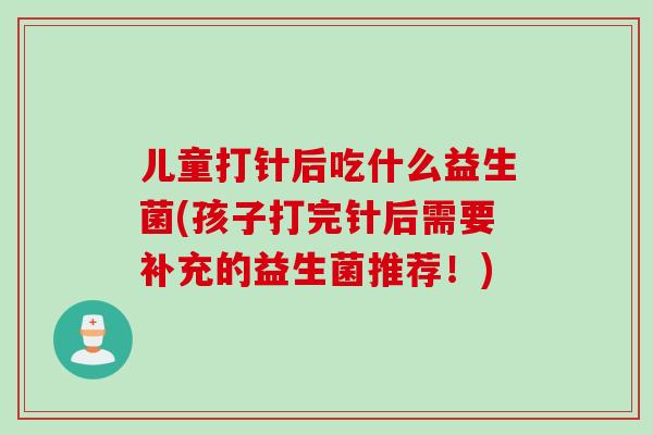 儿童打针后吃什么益生菌(孩子打完针后需要补充的益生菌推荐！)