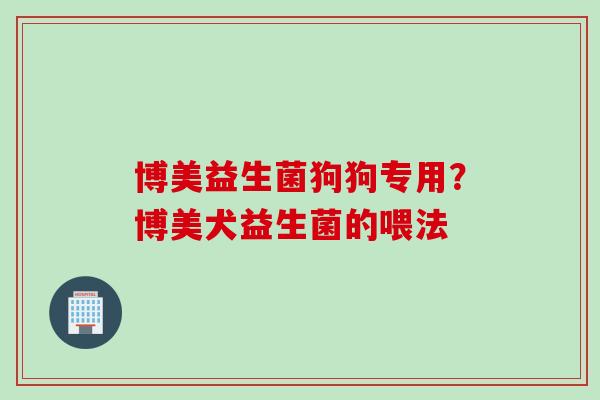 博美益生菌狗狗专用?博美犬益生菌的喂法 博美益生菌狗狗专用?博美犬益生菌的喂法