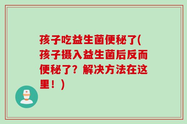 孩子吃益生菌了(孩子摄入益生菌后反而了?解决方法在这里!) 孩子吃益生菌了(孩子摄入益生菌后反而了?解决方法在这里!)