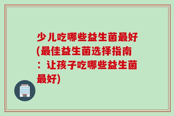 少儿吃哪些益生菌好(佳益生菌选择指南:让孩子吃哪些益生菌好) 少儿吃哪些益生菌好(佳益生菌选择指南:让孩子吃哪些益生菌好)