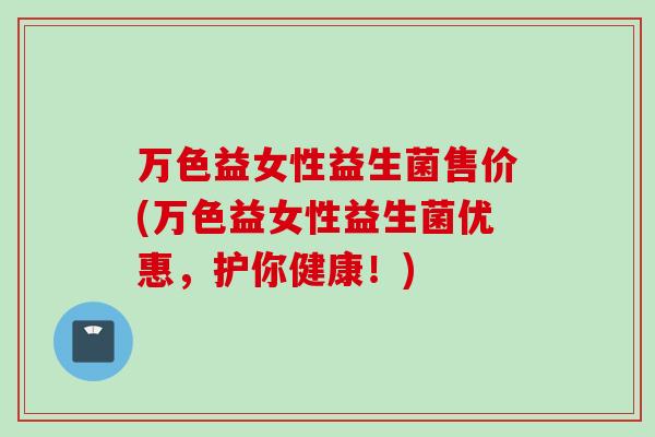 万色益女性益生菌售价(万色益女性益生菌优惠，护你健康！)