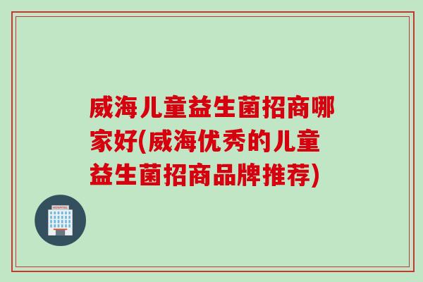 威海儿童益生菌招商哪家好(威海优秀的儿童益生菌招商品牌推荐)