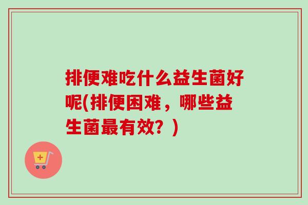 排便难吃什么益生菌好呢(排便困难，哪些益生菌最有效？)