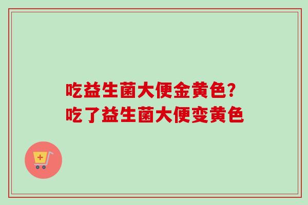 吃益生菌大便金黄色?吃了益生菌大便变黄色 吃益生菌大便金黄色?吃了益生菌大便变黄色