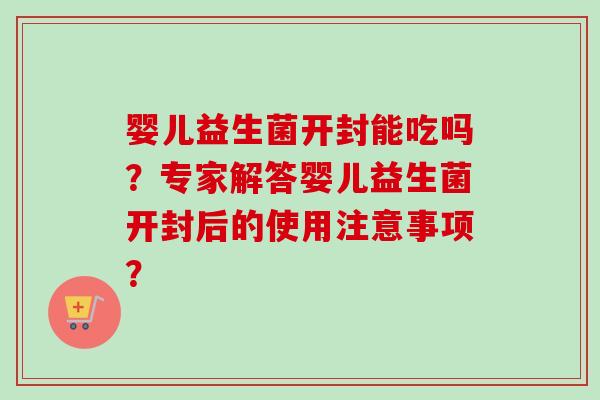 婴儿益生菌开封能吃吗？专家解答婴儿益生菌开封后的使用注意事项？