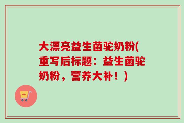 大漂亮益生菌驼奶粉(重写后标题:益生菌驼奶粉,营养大补!) 大漂亮益生菌驼奶粉(重写后标题:益生菌驼奶粉,营养大补!)