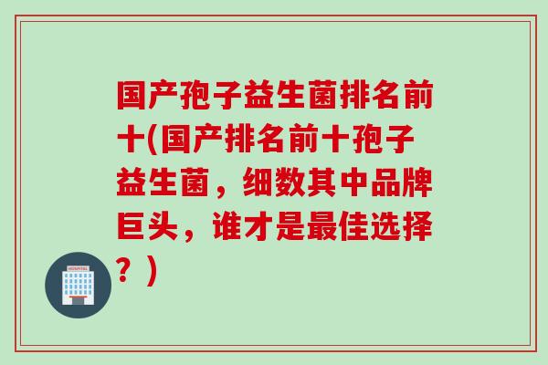 国产孢子益生菌排名前十(国产排名前十孢子益生菌，细数其中品牌巨头，谁才是佳选择？)