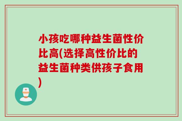 小孩吃哪种益生菌性价比高(选择高性价比的益生菌种类供孩子食用) 小孩吃哪种益生菌性价比高(选择高性价比的益生菌种类供孩子食用)
