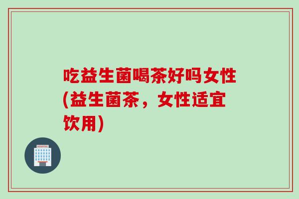 吃益生菌喝茶好吗女性(益生菌茶，女性适宜饮用)