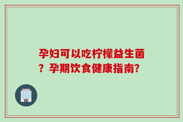 孕妇可以吃柠檬益生菌？孕期饮食健康指南？