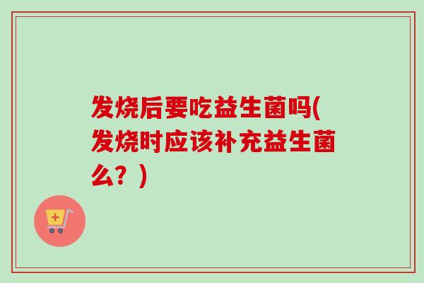 发烧后要吃益生菌吗(发烧时应该补充益生菌么?) 发烧后要吃益生菌吗(发烧时应该补充益生菌么?)