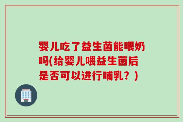 婴儿吃了益生菌能喂奶吗(给婴儿喂益生菌后是否可以进行哺乳？)