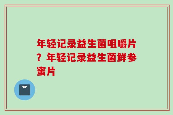 年轻记录益生菌咀嚼片?年轻记录益生菌鲜参蜜片 年轻记录益生菌咀嚼片?年轻记录益生菌鲜参蜜片