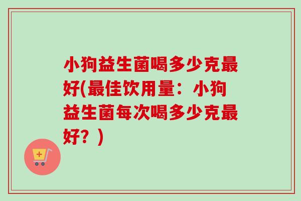 小狗益生菌喝多少克好(佳饮用量:小狗益生菌每次喝多少克好?) 小狗益生菌喝多少克好(佳饮用量:小狗益生菌每次喝多少克好?)