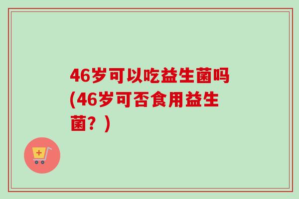 46岁可以吃益生菌吗(46岁可否食用益生菌？)