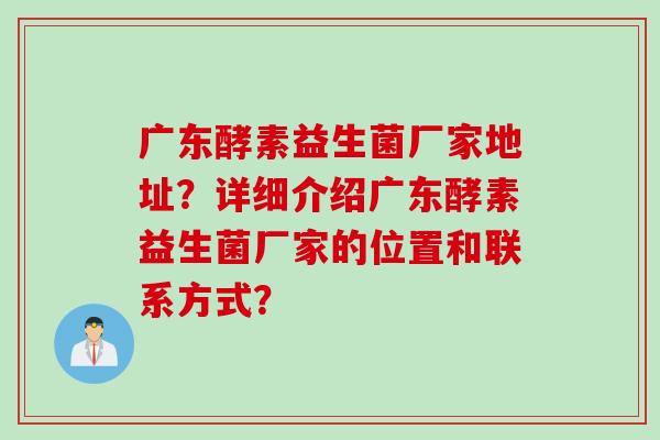 广东酵素益生菌厂家地址？详细介绍广东酵素益生菌厂家的位置和联系方式？