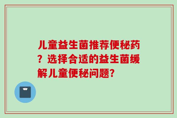 儿童益生菌推荐药?选择合适的益生菌缓解儿童问题? 儿童益生菌推荐药?选择合适的益生菌缓解儿童问题?