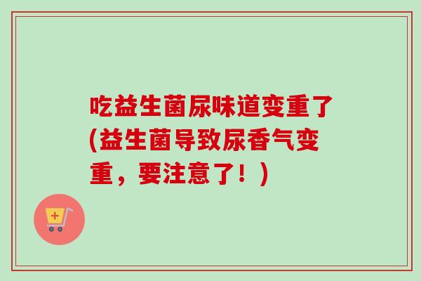 吃益生菌尿味道变重了(益生菌导致尿香气变重,要注意了!) 吃益生菌尿味道变重了(益生菌导致尿香气变重,要注意了!)