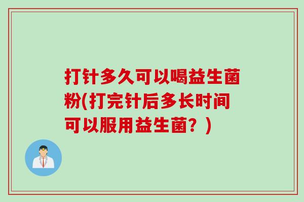 打针多久可以喝益生菌粉(打完针后多长时间可以服用益生菌？)