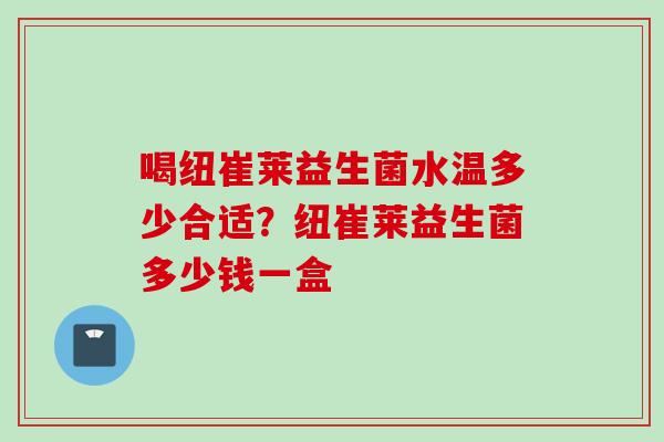 喝纽崔莱益生菌水温多少合适?纽崔莱益生菌多少钱一盒 喝纽崔莱益生菌水温多少合适?纽崔莱益生菌多少钱一盒