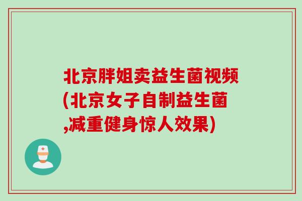 北京胖姐卖益生菌视频(北京女子自制益生菌,减重健身惊人效果) 北京胖姐卖益生菌视频(北京女子自制益生菌,减重健身惊人效果)
