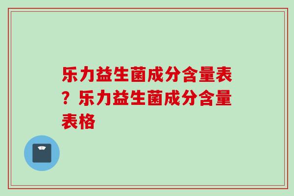 乐力益生菌成分含量表?乐力益生菌成分含量表格 乐力益生菌成分含量表?乐力益生菌成分含量表格