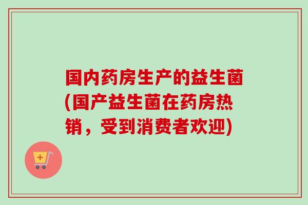 国内药房生产的益生菌(国产益生菌在药房热销,受到消费者欢迎) 国内药房生产的益生菌(国产益生菌在药房热销,受到消费者欢迎)