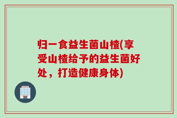 归一食益生菌山楂(享受山楂给予的益生菌好处,打造健康身体) 归一食益生菌山楂(享受山楂给予的益生菌好处,打造健康身体)