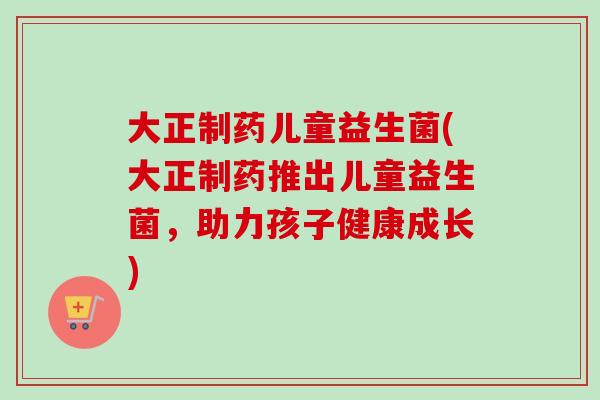 大正制药儿童益生菌(大正制药推出儿童益生菌,助力孩子健康成长) 大正制药儿童益生菌(大正制药推出儿童益生菌,助力孩子健康成长)