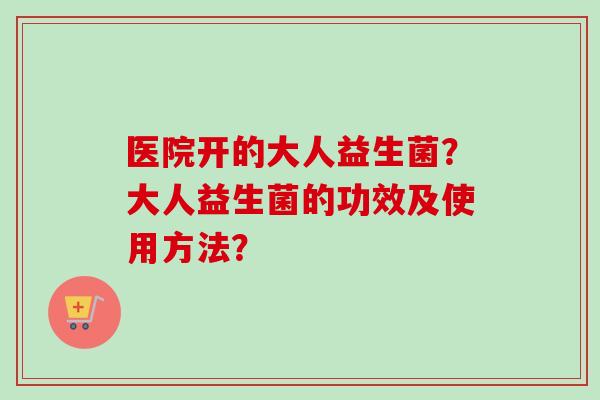 医院开的大人益生菌?大人益生菌的功效及使用方法? 医院开的大人益生菌?大人益生菌的功效及使用方法?