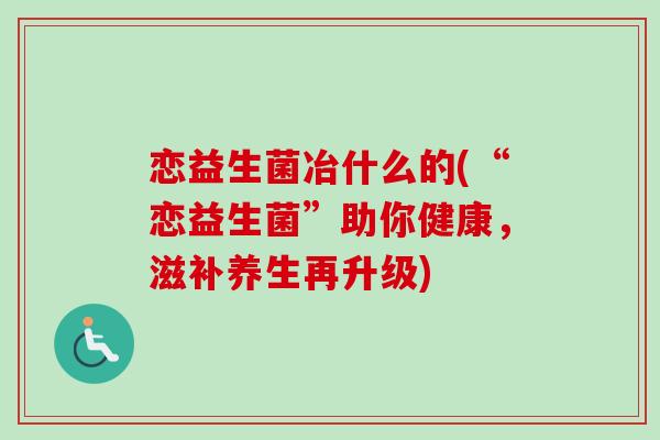 恋益生菌冶什么的(“恋益生菌”助你健康，滋补养生再升级)