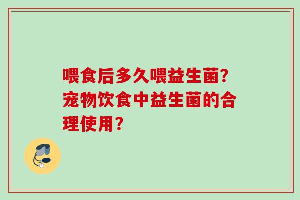 喂食后多久喂益生菌?宠物饮食中益生菌的合理使用? 喂食后多久喂益生菌?宠物饮食中益生菌的合理使用?