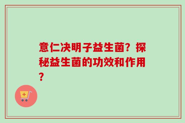 意仁决明子益生菌?探秘益生菌的功效和作用? 意仁决明子益生菌?探秘益生菌的功效和作用?