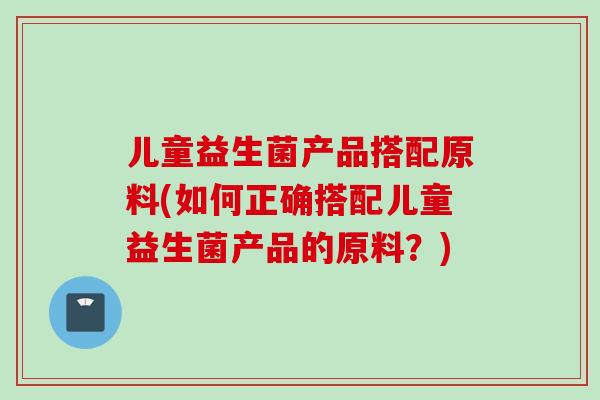 儿童益生菌产品搭配原料(如何正确搭配儿童益生菌产品的原料？)