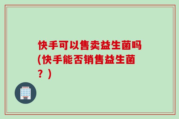 快手可以售卖益生菌吗(快手能否销售益生菌？)