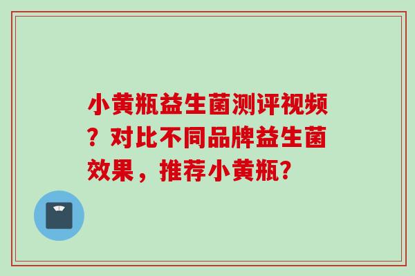 小黄瓶益生菌测评视频？对比不同品牌益生菌效果，推荐小黄瓶？