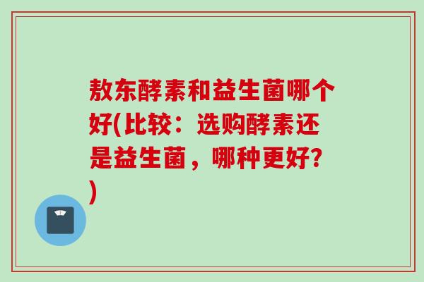敖东酵素和益生菌哪个好(比较:选购酵素还是益生菌,哪种更好?) 敖东酵素和益生菌哪个好(比较:选购酵素还是益生菌,哪种更好?)