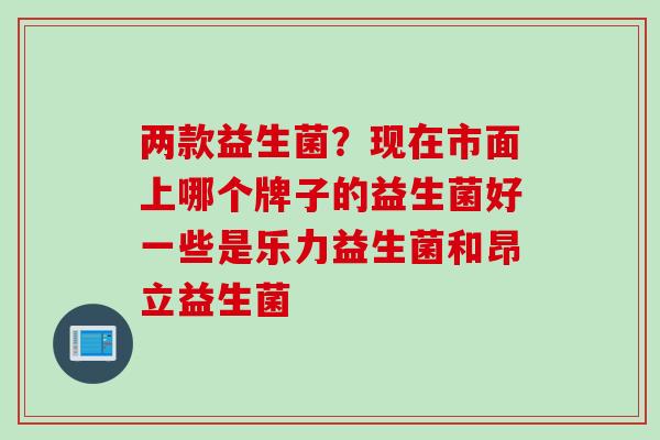 两款益生菌?现在市面上哪个牌子的益生菌好一些是乐力益生菌和昂立益生菌 两款益生菌?现在市面上哪个牌子的益生菌好一些是乐力益生菌和昂立益生菌