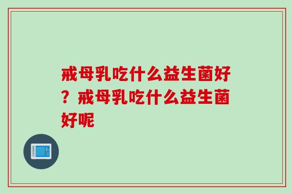 戒母乳吃什么益生菌好?戒母乳吃什么益生菌好呢 戒母乳吃什么益生菌好?戒母乳吃什么益生菌好呢
