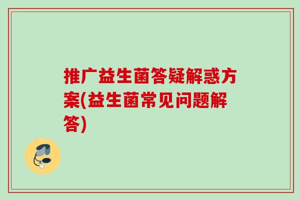 推广益生菌答疑解惑方案(益生菌常见问题解答) 推广益生菌答疑解惑方案(益生菌常见问题解答)