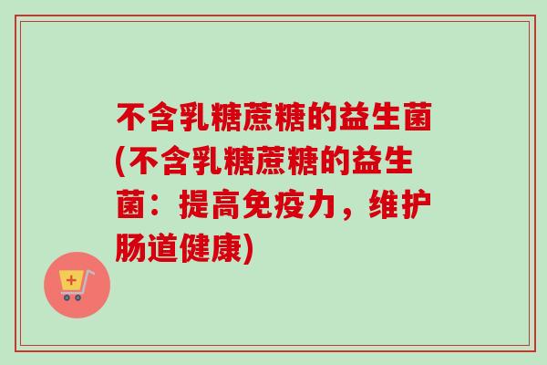 不含乳糖蔗糖的益生菌(不含乳糖蔗糖的益生菌：提高免疫力，维护肠道健康)