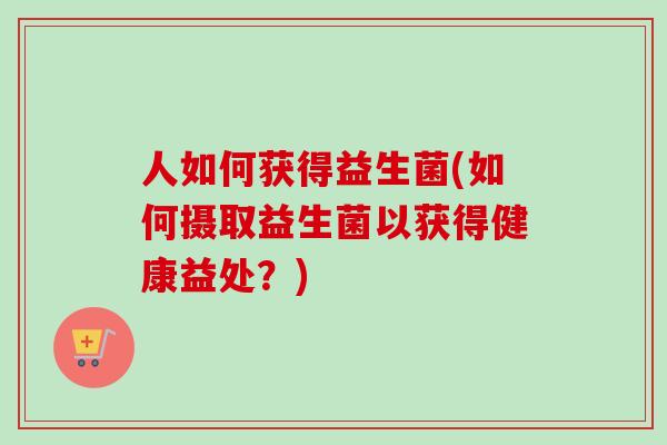 人如何获得益生菌(如何摄取益生菌以获得健康益处？)