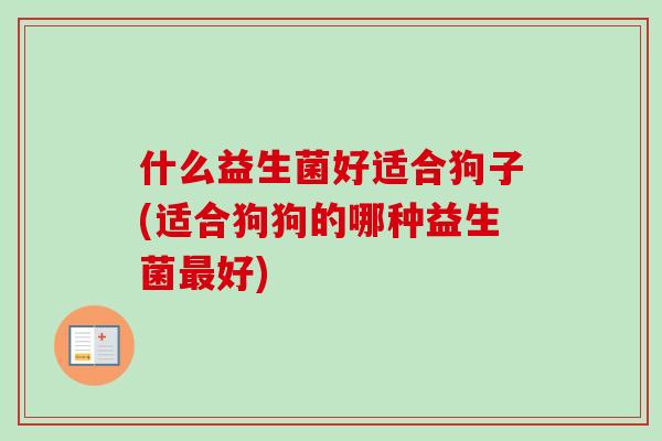 什么益生菌好适合狗子(适合狗狗的哪种益生菌好) 什么益生菌好适合狗子(适合狗狗的哪种益生菌好)