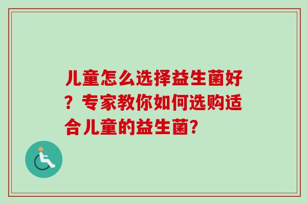 儿童怎么选择益生菌好?专家教你如何选购适合儿童的益生菌? 儿童怎么选择益生菌好?专家教你如何选购适合儿童的益生菌?