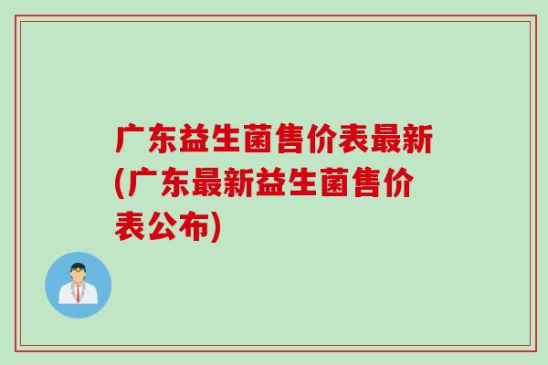 广东益生菌售价表新(广东新益生菌售价表公布) 广东益生菌售价表新(广东新益生菌售价表公布)