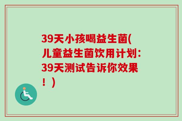 39天小孩喝益生菌(儿童益生菌饮用计划：39天测试告诉你效果！)