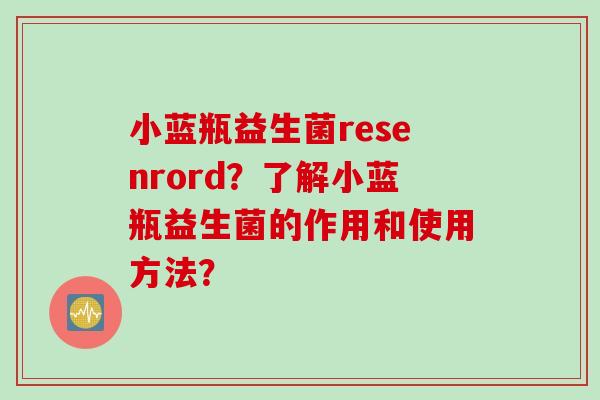小蓝瓶益生菌resenrord?了解小蓝瓶益生菌的作用和使用方法? 小蓝瓶益生菌resenrord?了解小蓝瓶益生菌的作用和使用方法?