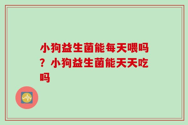 小狗益生菌能每天喂吗？小狗益生菌能天天吃吗