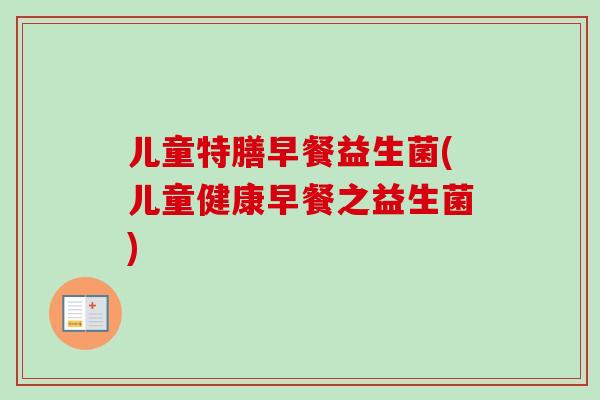 儿童特膳早餐益生菌(儿童健康早餐之益生菌) 儿童特膳早餐益生菌(儿童健康早餐之益生菌)